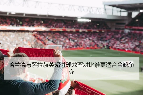 哈兰德与萨拉赫英超进球效率对比谁更适合金靴争夺